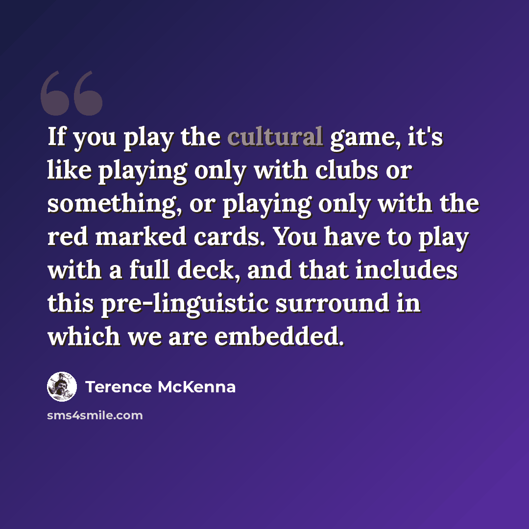 “If you play the cultural game, it's like playing only with clubs or something, or playing only with the red marked cards. You have to play with a full deck, and that includes this pre-linguistic surround in which we are embedded.” quote by Terence McKenna
