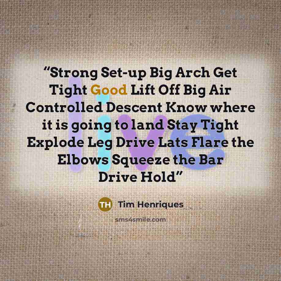 “Strong Set-up Big Arch Get Tight Good Lift Off Big Air Controlled Descent Know where it is going to land Stay Tight Explode Leg Drive Lats Flare the Elbows Squeeze the Bar Drive Hold” quote by Tim Henriques