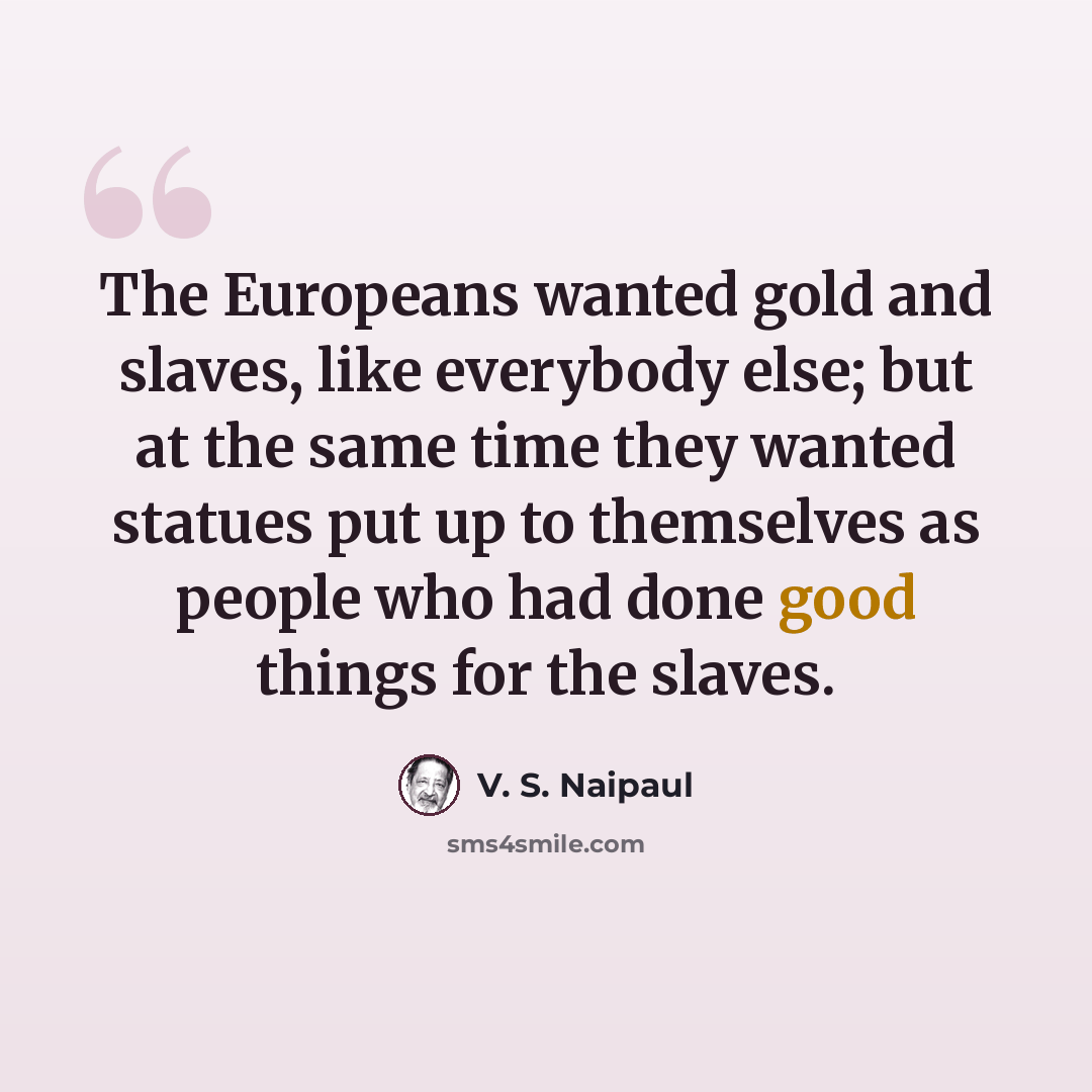 “The Europeans wanted gold and slaves, like everybody else; but at the same time they wanted statues put up to themselves as people who had done good things for the slaves.” quote by V. S. Naipaul