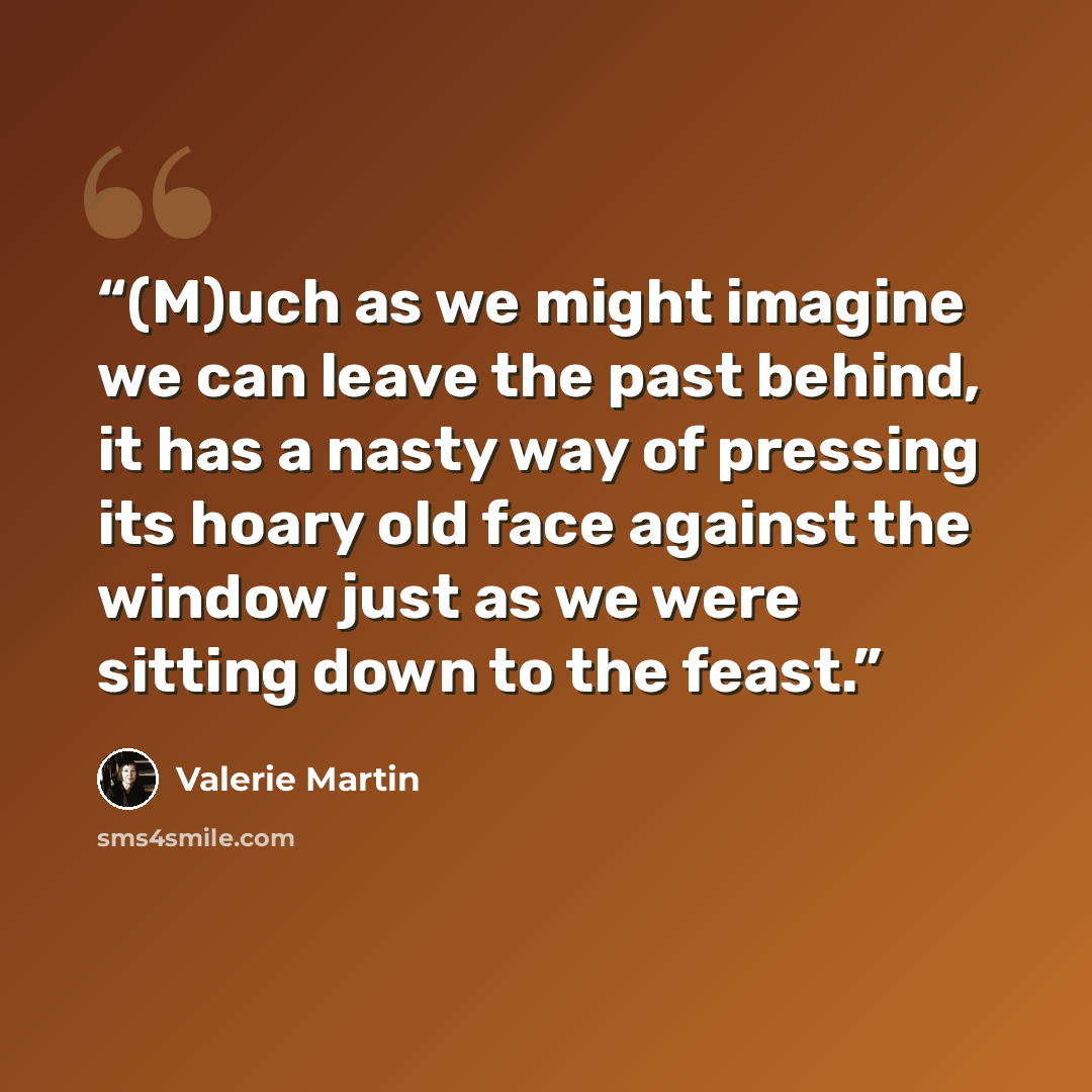 “(M)uch as we might imagine we can leave the past behind, it has a nasty way of pressing its hoary old face against the window just as we were sitting down to the feast.” quote by Valerie Martin