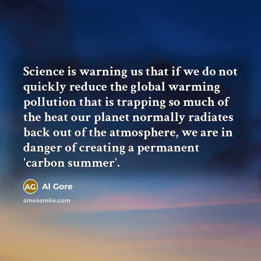 “Science is warning us that if we do not quickly reduce the global warming pollution that is trapping so much of the heat our planet normally radiates back out of the atmosphere, we are in danger of creating a permanent 'carbon summer'.” quote by Al Gore