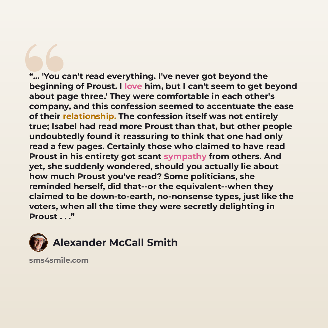 “... 'You can't read everything. I've never got beyond the beginning of Proust. I love him, but I can't seem to get beyond about page three.' They were comfortable in each other's company, and this confession seemed to accentuate the ease of their relationship. The confession itself was not…” quote by Alexander McCall Smith