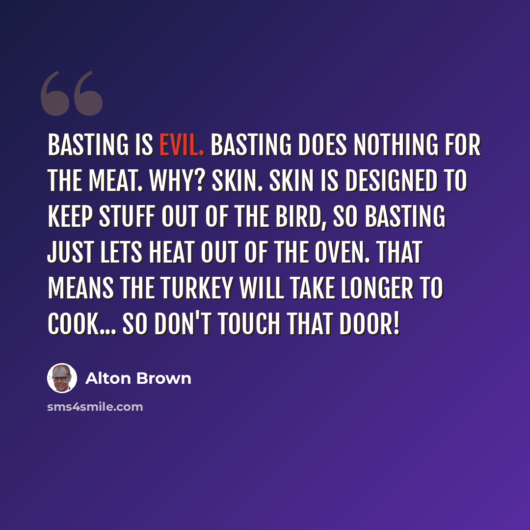 “Basting is evil. Basting does nothing for the meat. Why? Skin. Skin is designed to keep stuff out of the bird, so basting just lets heat out of the oven. That means the turkey will take longer to cook... so don't touch that door!” quote by Alton Brown