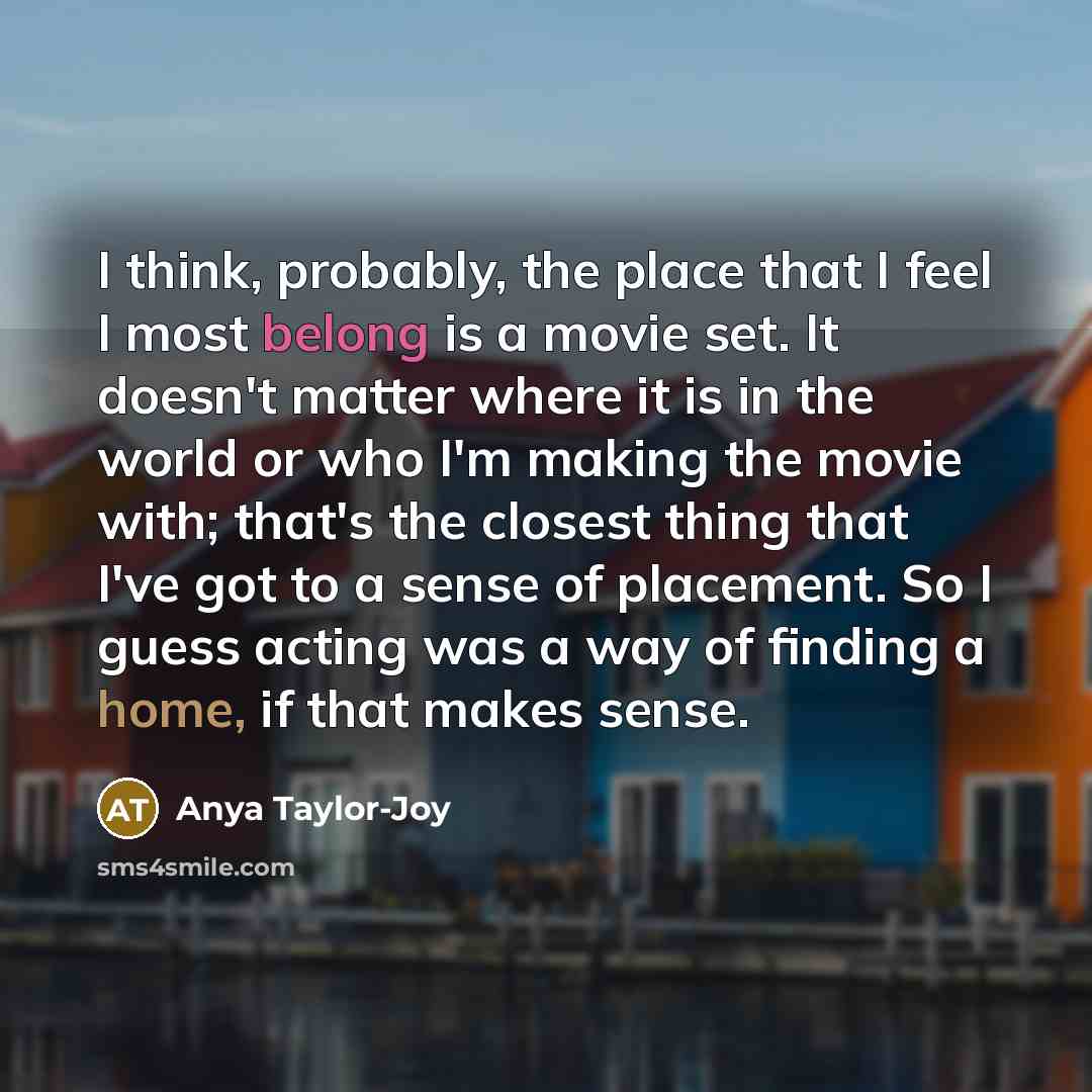 “I think, probably, the place that I feel I most belong is a movie set. It doesn't matter where it is in the world or who I'm making the movie with; that's the closest thing that I've got to a sense of placement. So I guess acting was a way of finding a home, if that makes sense.” quote by Anya Taylor-Joy