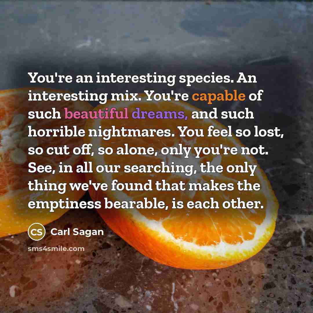 “You're an interesting species. An interesting mix. You're capable of such beautiful dreams, and such horrible nightmares. You feel so lost, so cut off, so alone, only you're not. See, in all our searching, the only thing we've found that makes the emptiness bearable, is each other.” quote by Carl Sagan