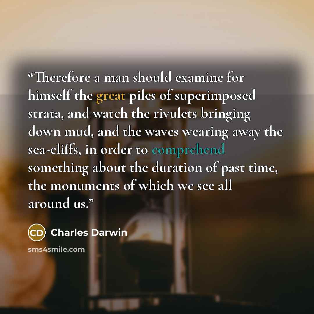 “Therefore a man should examine for himself the great piles of superimposed strata, and watch the rivulets bringing down mud, and the waves wearing away the sea-cliffs, in order to comprehend something about the duration of past time, the monuments of which we see all around us.” quote by Charles Darwin