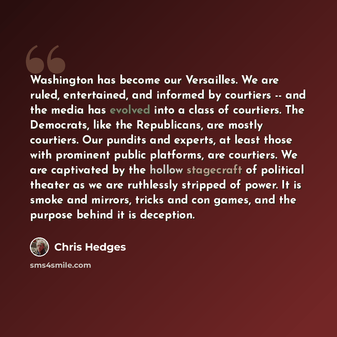 “Washington has become our Versailles. We are ruled, entertained, and informed by courtiers -- and the media has evolved into a class of courtiers. The Democrats, like the Republicans, are mostly courtiers. Our pundits and experts, at least those with prominent public platforms, are courtiers. We…” quote by Chris Hedges