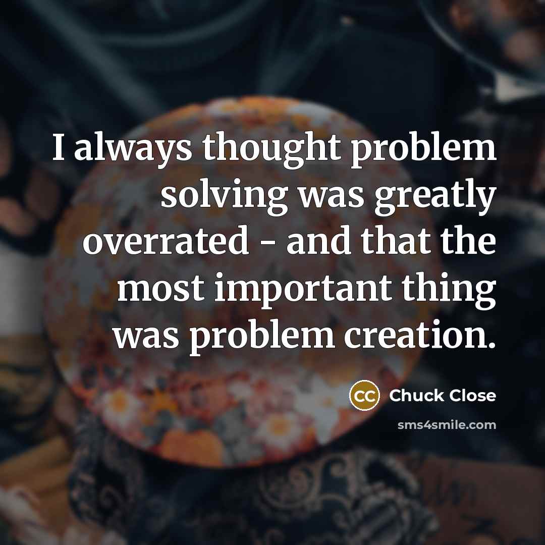 “I always thought problem solving was greatly overrated - and that the most important thing was problem creation.” quote by Chuck Close