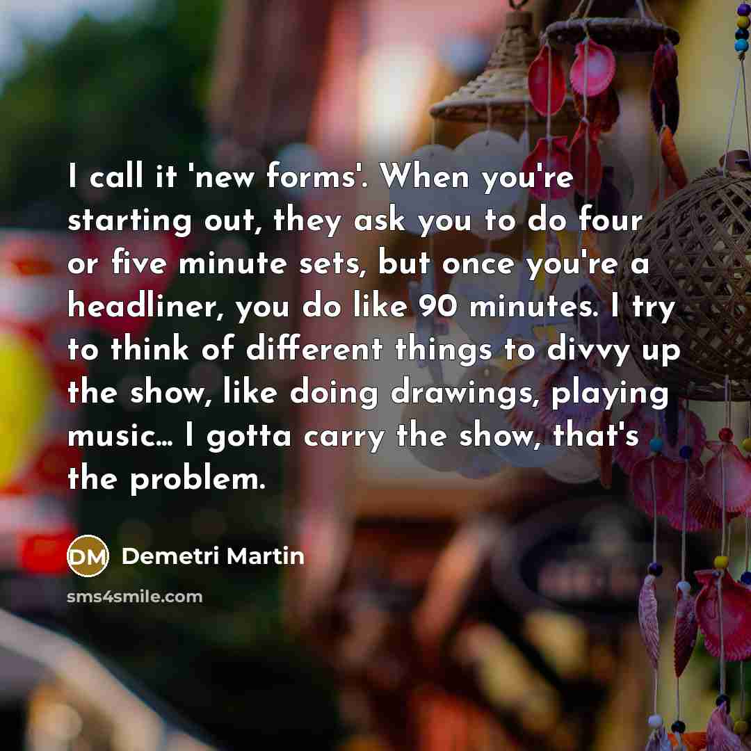 “I call it 'new forms'. When you're starting out, they ask you to do four or five minute sets, but once you're a headliner, you do like 90 minutes. I try to think of different things to divvy up the show, like doing drawings, playing music... I gotta carry the show, that's the problem.” quote by Demetri Martin