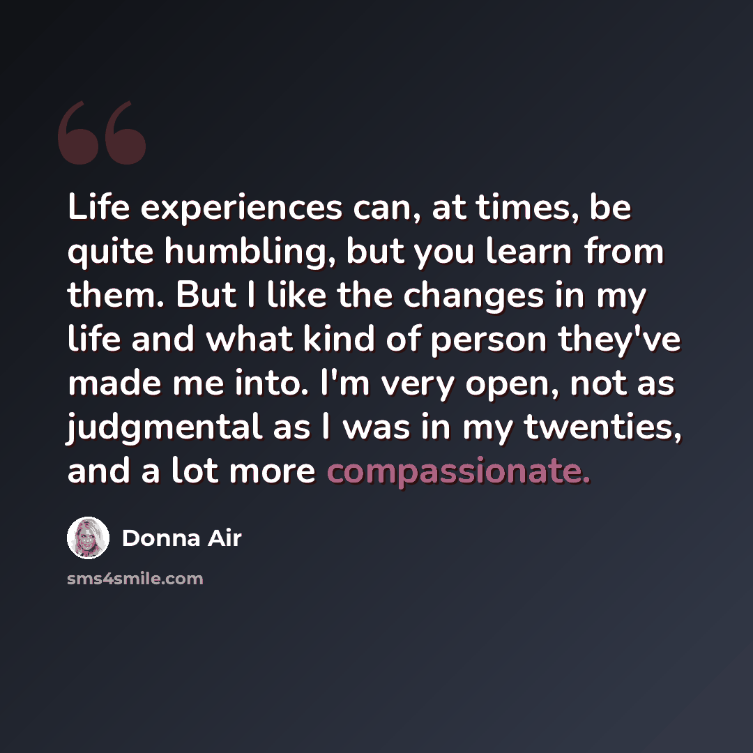 “Life experiences can, at times, be quite humbling, but you learn from them. But I like the changes in my life and what kind of person they've made me into. I'm very open, not as judgmental as I was in my twenties, and a lot more compassionate.” quote by Donna Air