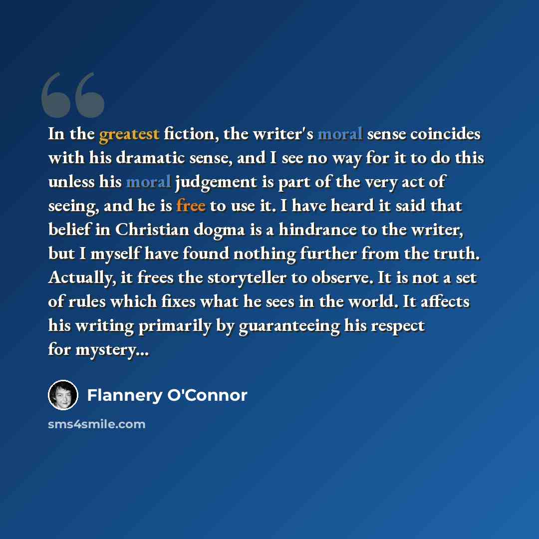 “In the greatest fiction, the writer's moral sense coincides with his dramatic sense, and I see no way for it to do this unless his moral judgement is part of the very act of seeing, and he is free to use it. I have heard it said that belief in Christian dogma is a hindrance to the writer, but I…” quote by Flannery O'Connor