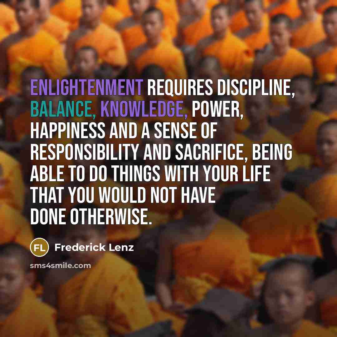 “Enlightenment requires discipline, balance, knowledge, power, happiness and a sense of responsibility and sacrifice, being able to do things with your life that you would not have done otherwise.” quote by Frederick Lenz