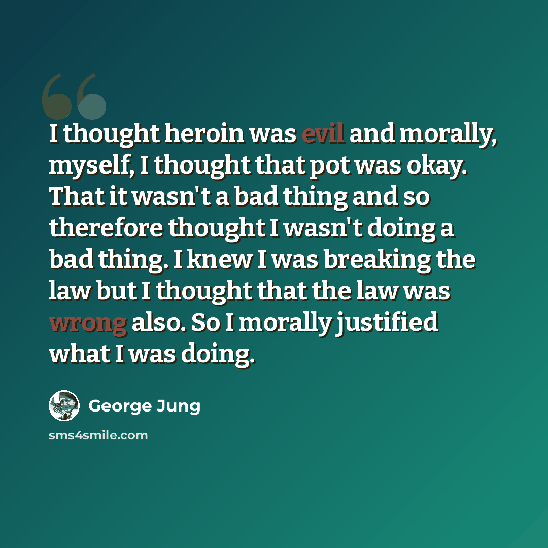 “I thought heroin was evil and morally, myself, I thought that pot was okay. That it wasn't a bad thing and so therefore thought I wasn't doing a bad thing. I knew I was breaking the law but I thought that the law was wrong also. So I morally justified what I was doing.” quote by George Jung