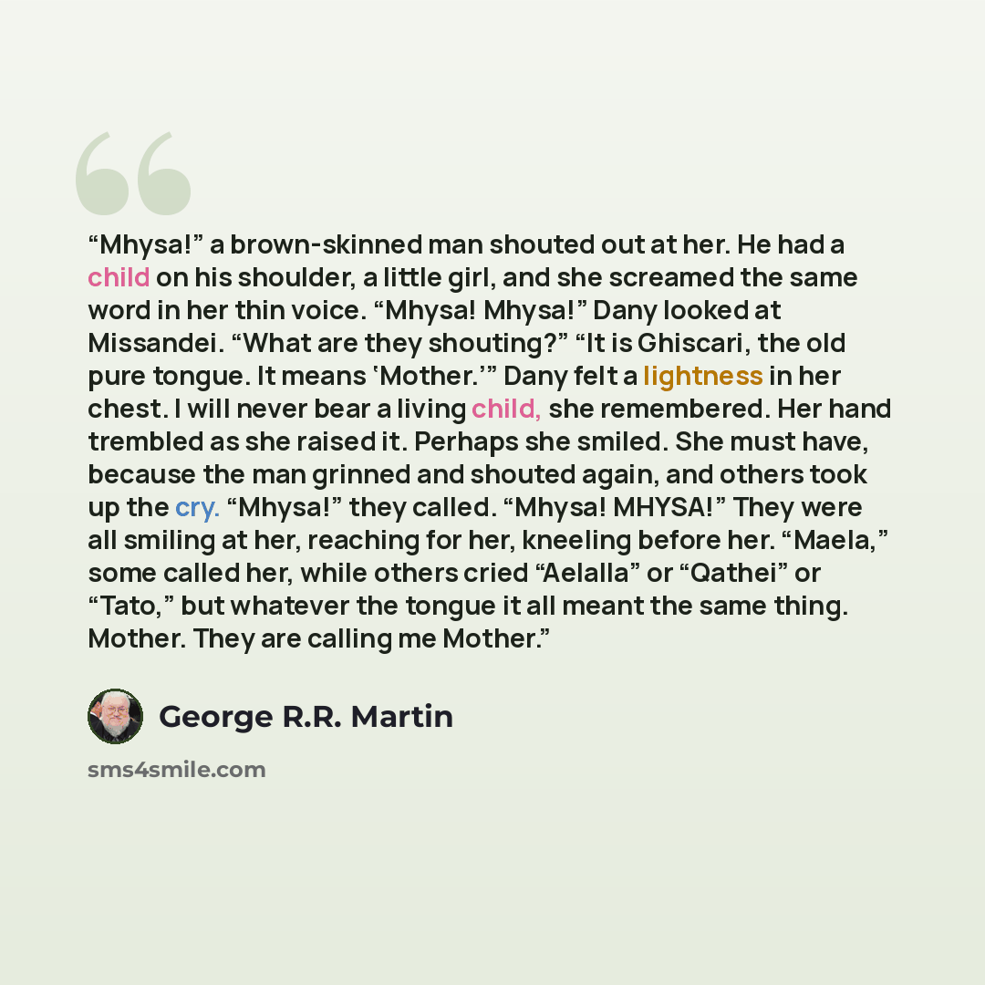 “Mhysa!” a brown-skinned man shouted out at her. He had a child on his shoulder, a little girl, and she screamed the same word in her thin voice. “Mhysa! Mhysa!” Dany looked at Missandei. “What are they shouting?” “It is Ghiscari, the old pure tongue. It means ‘Mother.’” Dany felt a lightness in…” quote by George R.R. Martin