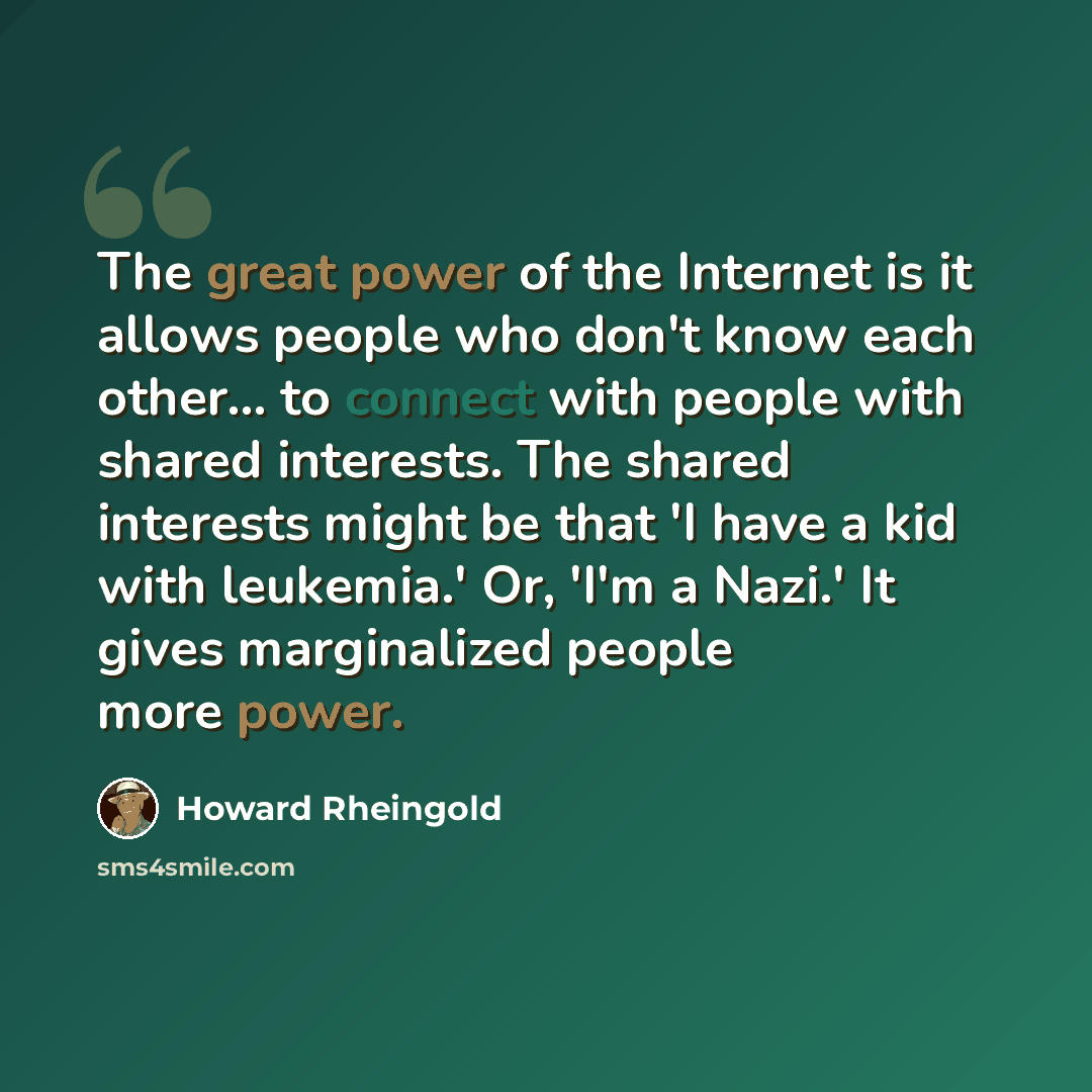 “The great power of the Internet is it allows people who don't know each other... to connect with people with shared interests. The shared interests might be that 'I have a kid with leukemia.' Or, 'I'm a Nazi.' It gives marginalized people more power.” quote by Howard Rheingold