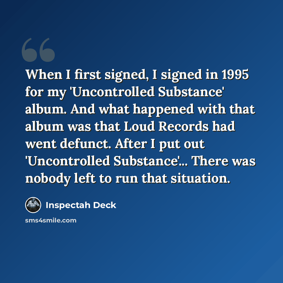 “When I first signed, I signed in 1995 for my 'Uncontrolled Substance' album. And what happened with that album was that Loud Records had went defunct. After I put out 'Uncontrolled Substance'... There was nobody left to run that situation.” quote by Inspectah Deck