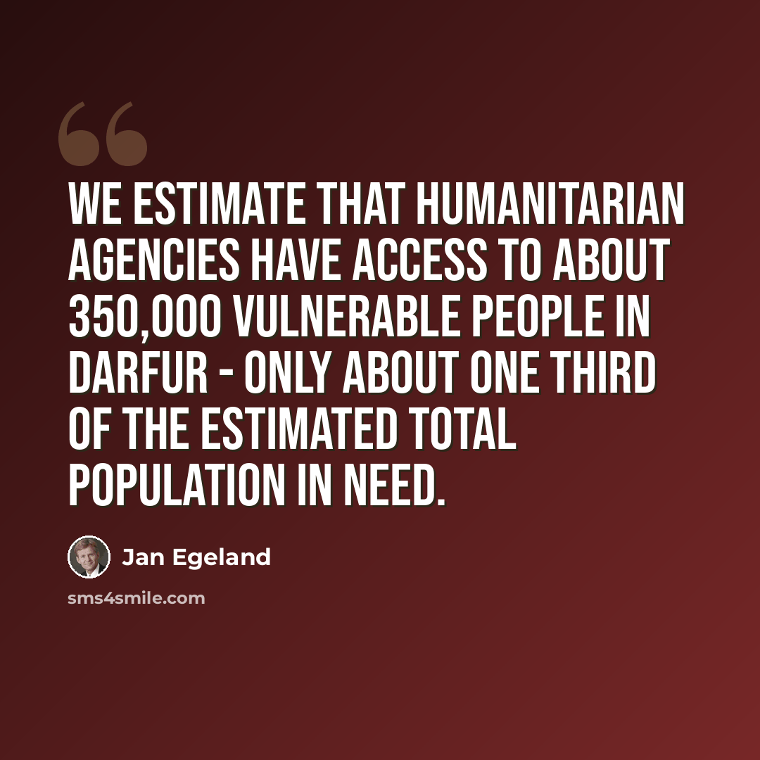 “We estimate that humanitarian agencies have access to about 350,000 vulnerable people in Darfur - only about one third of the estimated total population in need.” quote by Jan Egeland