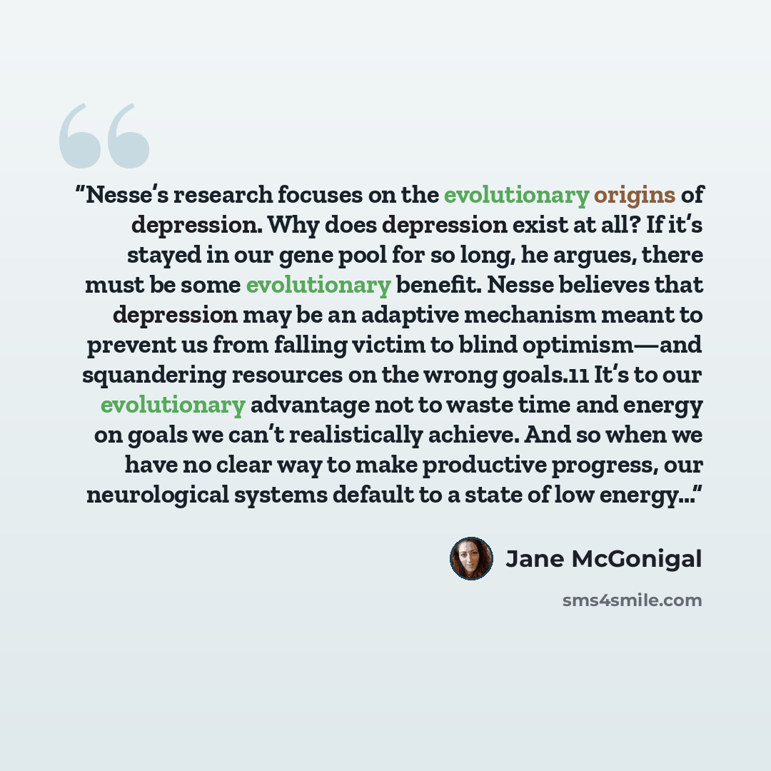 “Nesse’s research focuses on the evolutionary origins of depression. Why does depression exist at all? If it’s stayed in our gene pool for so long, he argues, there must be some evolutionary benefit. Nesse believes that depression may be an adaptive mechanism meant to prevent us from falling victim…” quote by Jane McGonigal