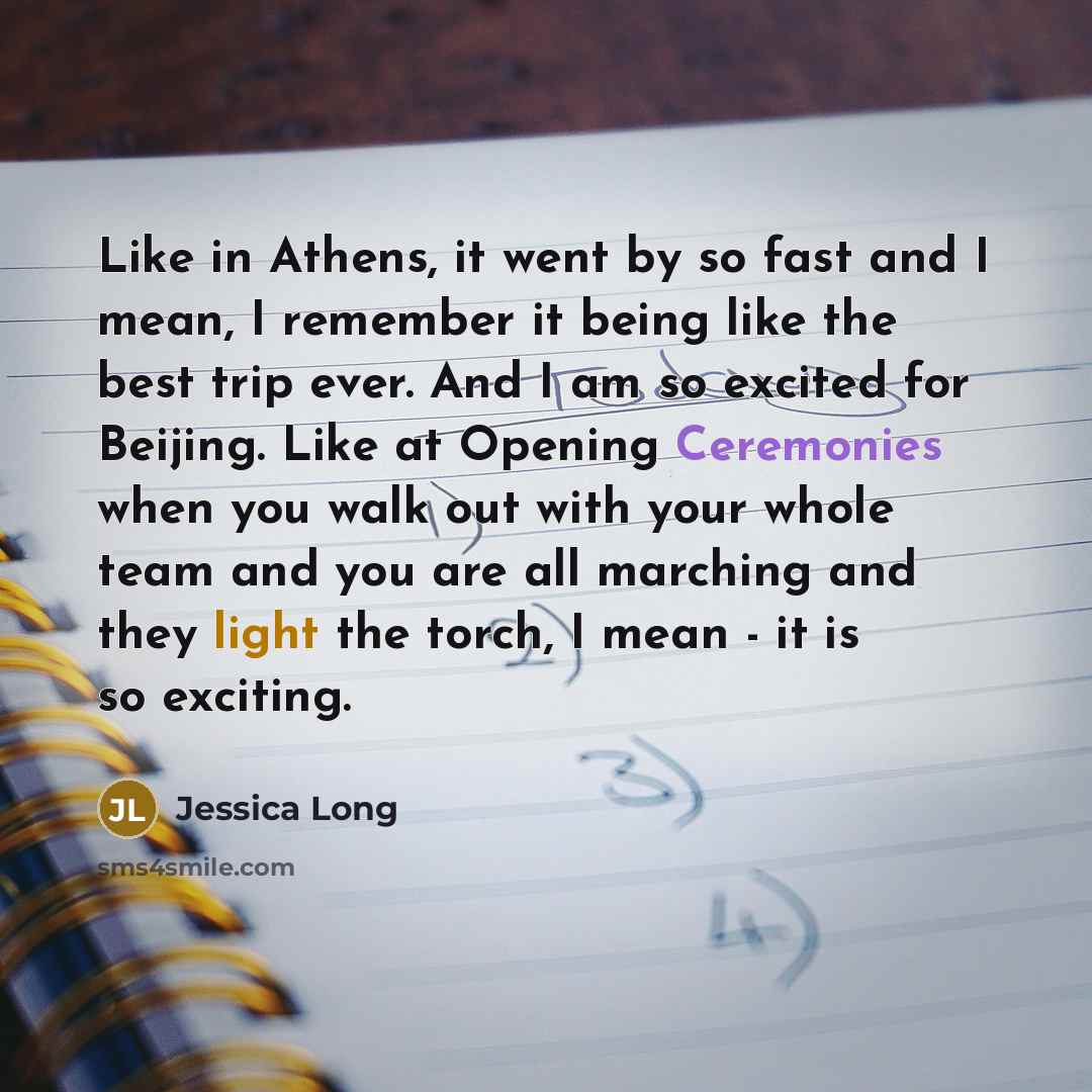 “Like in Athens, it went by so fast and I mean, I remember it being like the best trip ever. And I am so excited for Beijing. Like at Opening Ceremonies when you walk out with your whole team and you are all marching and they light the torch, I mean - it is so exciting.” quote by Jessica Long