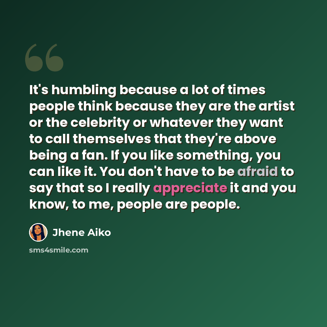 “It's humbling because a lot of times people think because they are the artist or the celebrity or whatever they want to call themselves that they're above being a fan. If you like something, you can like it. You don't have to be afraid to say that so I really appreciate it and you know, to me…” quote by Jhene Aiko