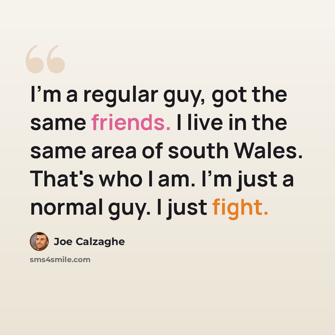“I'm a regular guy, got the same friends. I live in the same area of south Wales. That's who I am. I'm just a normal guy. I just fight.” quote by Joe Calzaghe