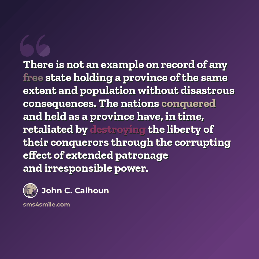 “There is not an example on record of any free state holding a province of the same extent and population without disastrous consequences. The nations conquered and held as a province have, in time, retaliated by destroying the liberty of their conquerors through the corrupting effect of extended…” quote by John C. Calhoun