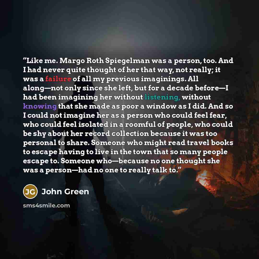 “Like me. Margo Roth Spiegelman was a person, too. And I had never quite thought of her that way, not really; it was a failure of all my previous imaginings. All along—not only since she left, but for a decade before—I had been imagining her without listening, without knowing that she made as poor…” quote by John Green