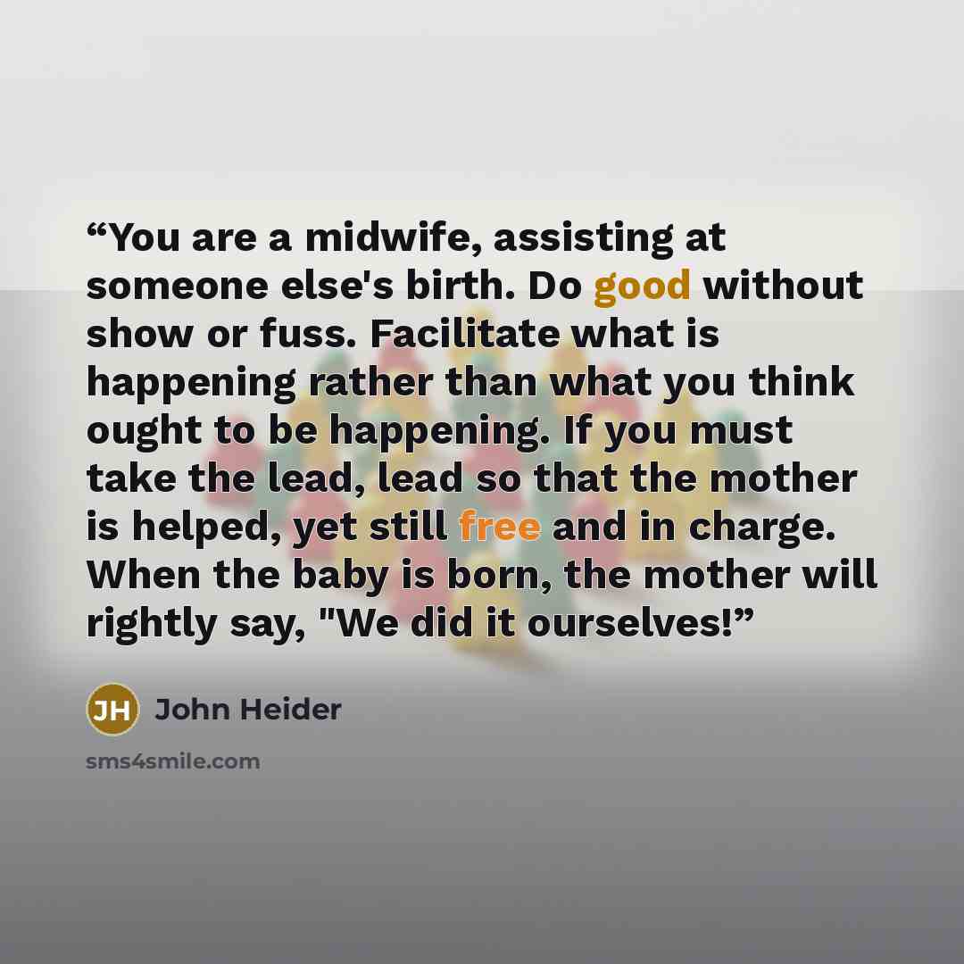 “You are a midwife, assisting at someone else's birth. Do good without show or fuss. Facilitate what is happening rather than what you think ought to be happening. If you must take the lead, lead so that the mother is helped, yet still free and in charge. When the baby is born, the mother will…” quote by John Heider