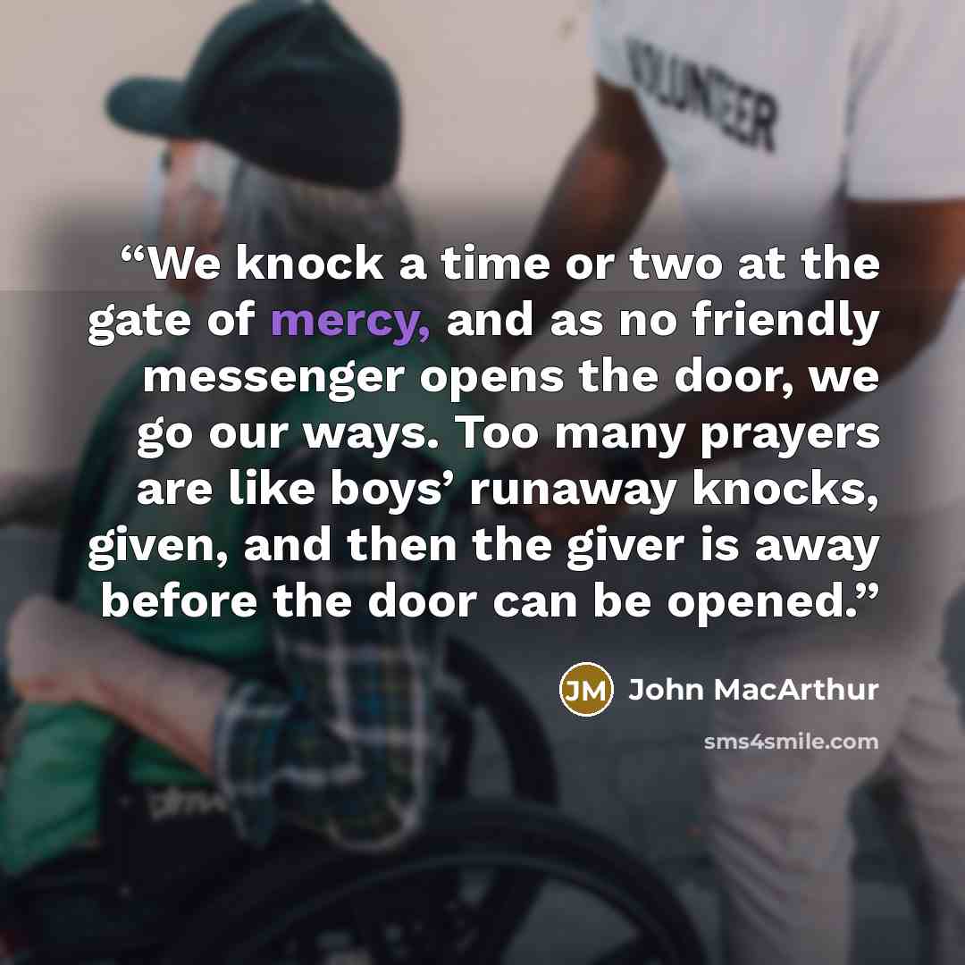“We knock a time or two at the gate of mercy, and as no friendly messenger opens the door, we go our ways. Too many prayers are like boys’ runaway knocks, given, and then the giver is away before the door can be opened.” quote by John MacArthur