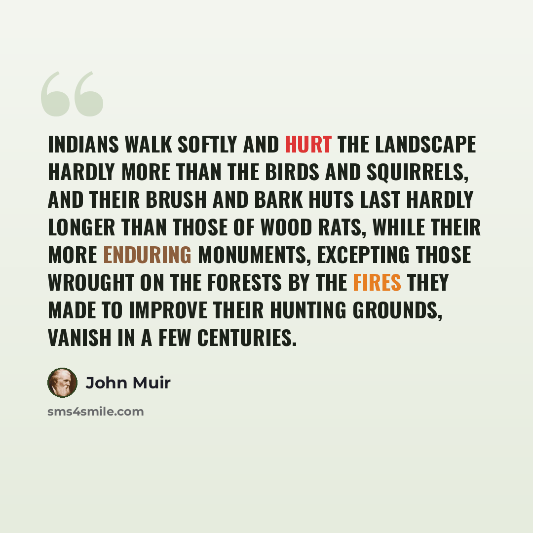 “Indians walk softly and hurt the landscape hardly more than the birds and squirrels, and their brush and bark huts last hardly longer than those of wood rats, while their more enduring monuments, excepting those wrought on the forests by the fires they made to improve their hunting grounds, vanish…” quote by John Muir
