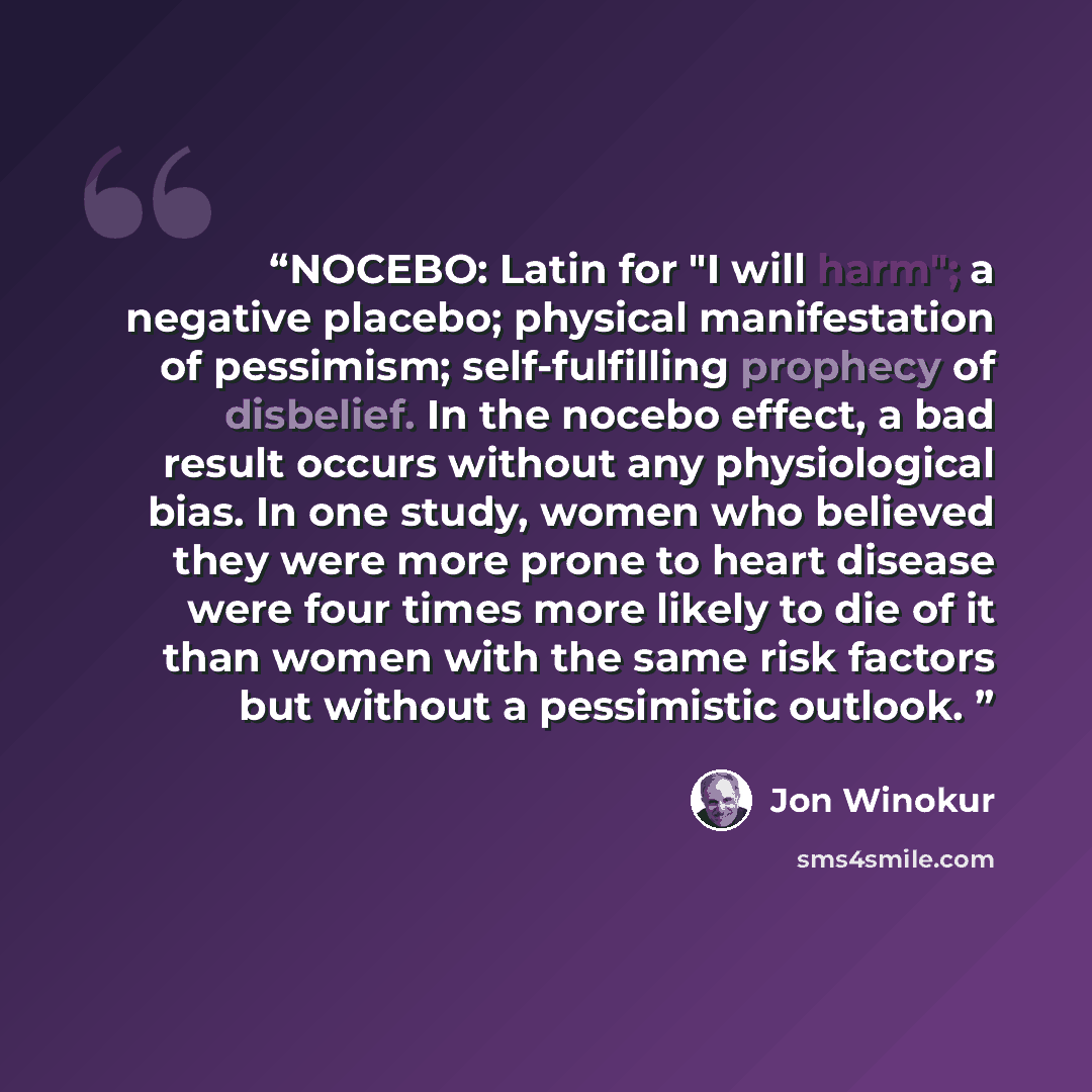 “NOCEBO: Latin for "I will harm"; a negative placebo; physical manifestation of pessimism; self-fulfilling prophecy of disbelief. In the nocebo effect, a bad result occurs without any physiological bias. In one study, women who believed they were more prone to heart disease were four times more…” quote by Jon Winokur