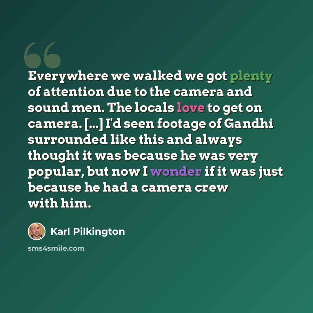 “Everywhere we walked we got plenty of attention due to the camera and sound men. The locals love to get on camera. [...] I'd seen footage of Gandhi surrounded like this and always thought it was because he was very popular, but now I wonder if it was just because he had a camera crew with him.” quote by Karl Pilkington