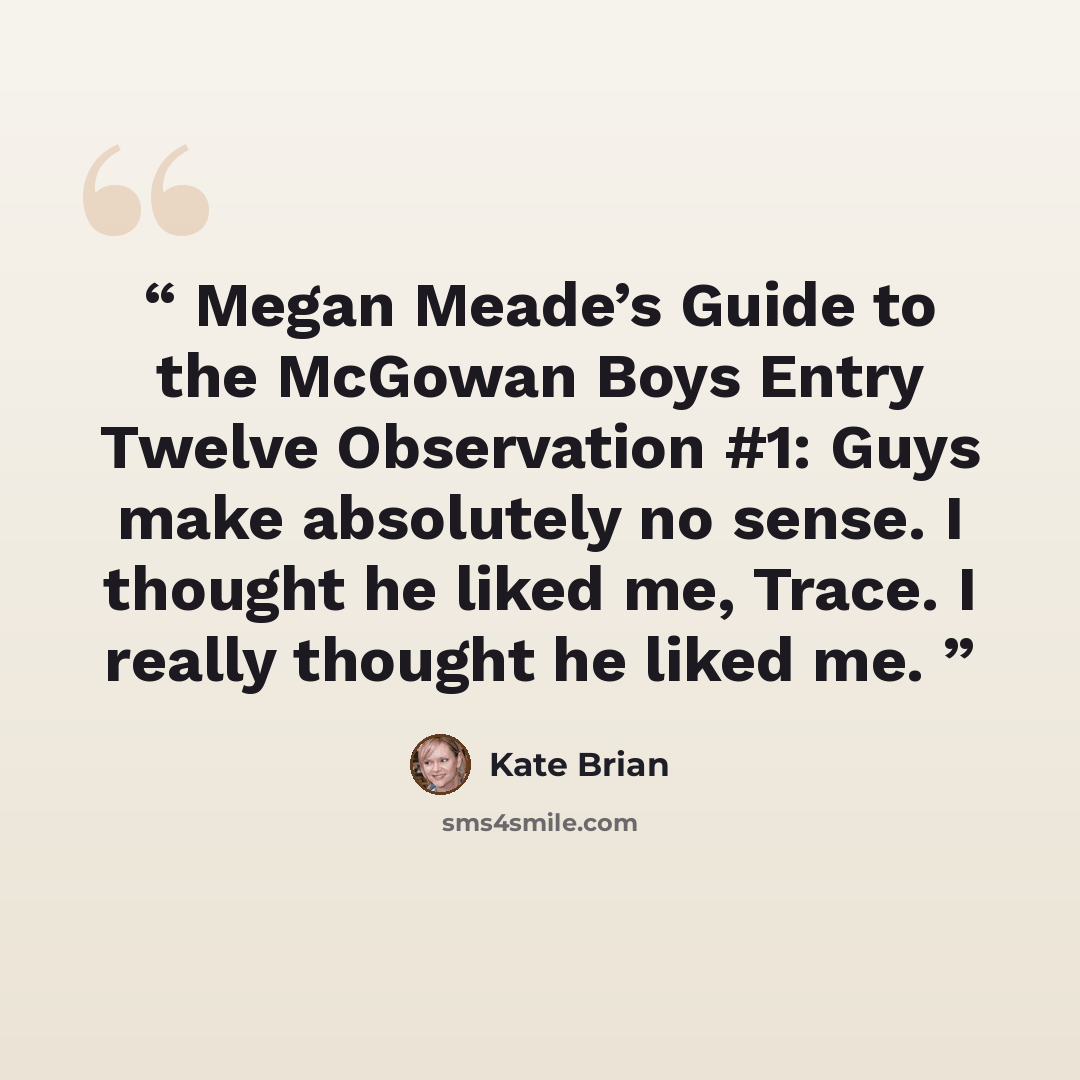 “Megan Meade’s Guide to the McGowan Boys Entry Twelve Observation #1: Guys make absolutely no sense. I thought he liked me, Trace. I really thought he liked me.” quote by Kate Brian