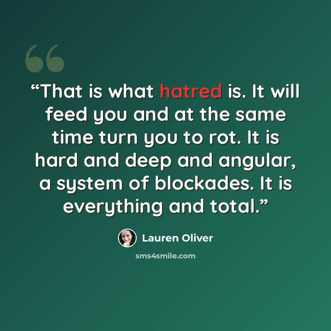 “That is what hatred is. It will feed you and at the same time turn you to rot. It is hard and deep and angular, a system of blockades. It is everything and total.” quote by Lauren Oliver