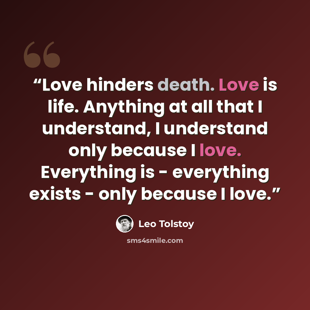 “Love hinders death. Love is life. Anything at all that I understand, I understand only because I love. Everything is - everything exists - only because I love.” quote by Leo Tolstoy