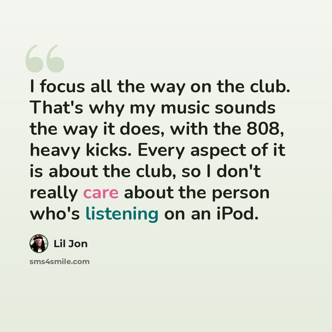 “I focus all the way on the club. That's why my music sounds the way it does, with the 808, heavy kicks. Every aspect of it is about the club, so I don't really care about the person who's listening on an iPod.” quote by Lil Jon