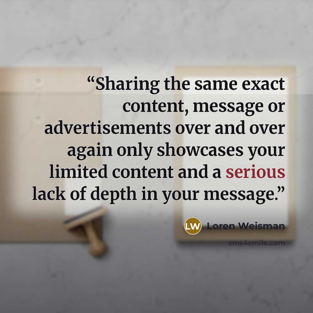 “Sharing the same exact content, message or advertisements over and over again only showcases your limited content and a serious lack of depth in your message.” quote by Loren Weisman