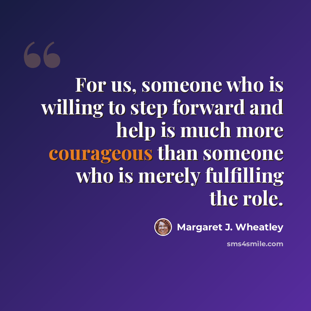 “For us, someone who is willing to step forward and help is much more courageous than someone who is merely fulfilling the role.” quote by Margaret J. Wheatley