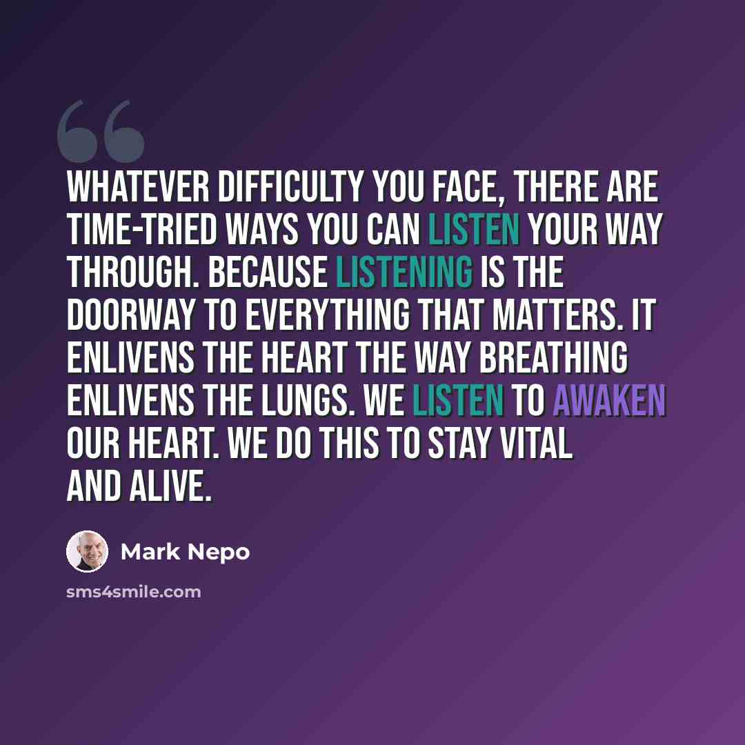 “Whatever difficulty you face, there are time-tried ways you can listen your way through. Because listening is the doorway to everything that matters. It enlivens the heart the way breathing enlivens the lungs. We listen to awaken our heart. We do this to stay vital and alive.” quote by Mark Nepo