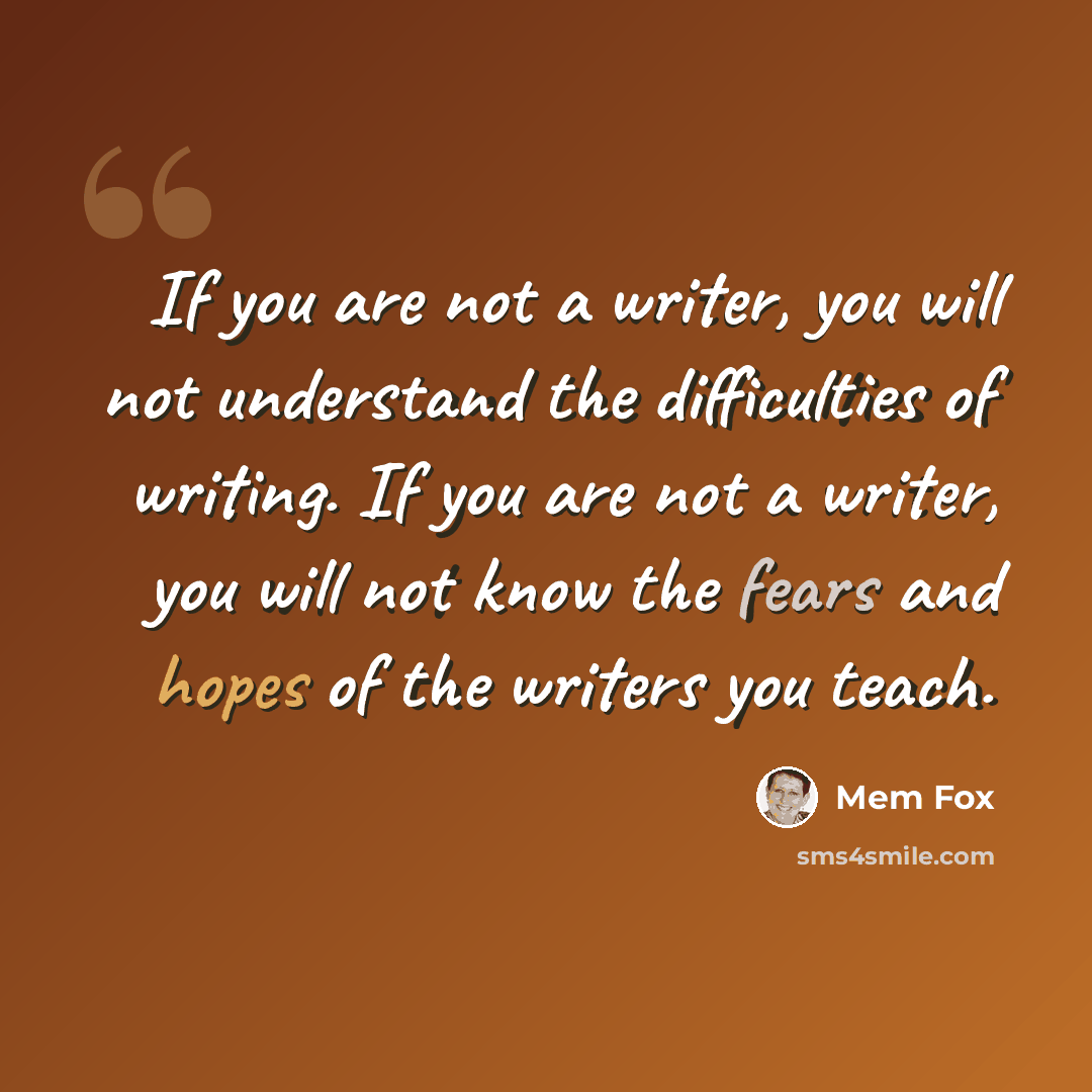 “If you are not a writer, you will not understand the difficulties of writing. If you are not a writer, you will not know the fears and hopes of the writers you teach.” quote by Mem Fox