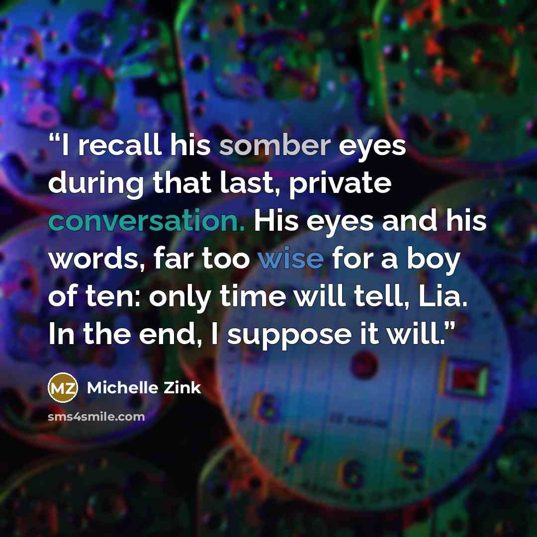 “I recall his somber eyes during that last, private conversation. His eyes and his words, far too wise for a boy of ten: only time will tell, Lia. In the end, I suppose it will.” quote by Michelle Zink