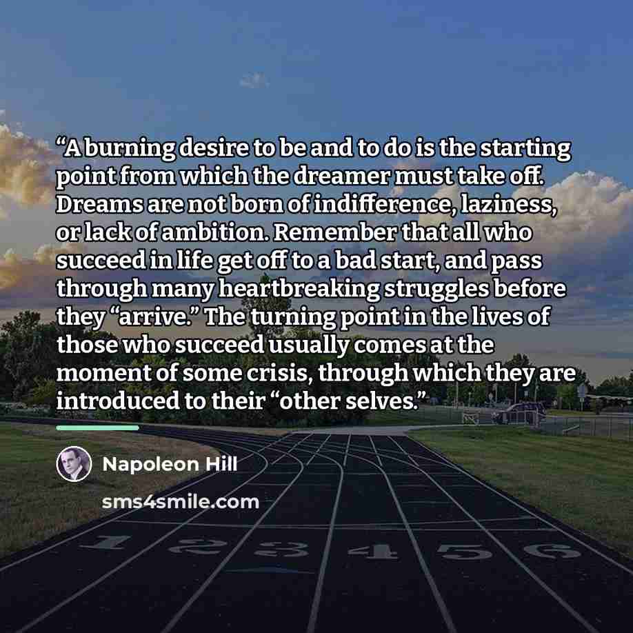 “A burning desire to be and to do is the starting point from which the dreamer must take off. Dreams are not born of indifference, laziness, or lack of ambition. Remember that all who succeed in life get off to a bad start, and pass through many heartbreaking struggles before they “arrive.” The…” quote by Napoleon Hill