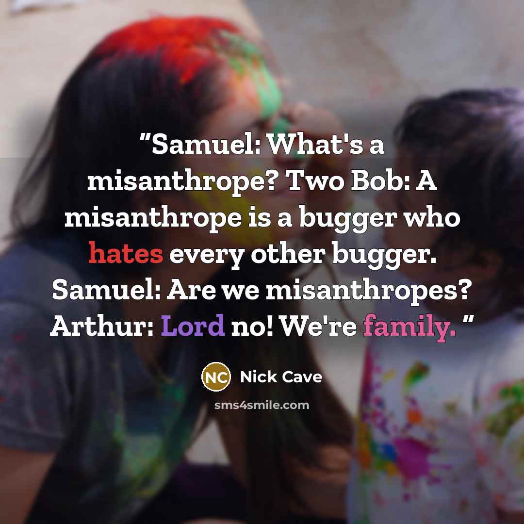 “Samuel: What's a misanthrope? Two Bob: A misanthrope is a bugger who hates every other bugger. Samuel: Are we misanthropes? Arthur: Lord no! We're family.” quote by Nick Cave