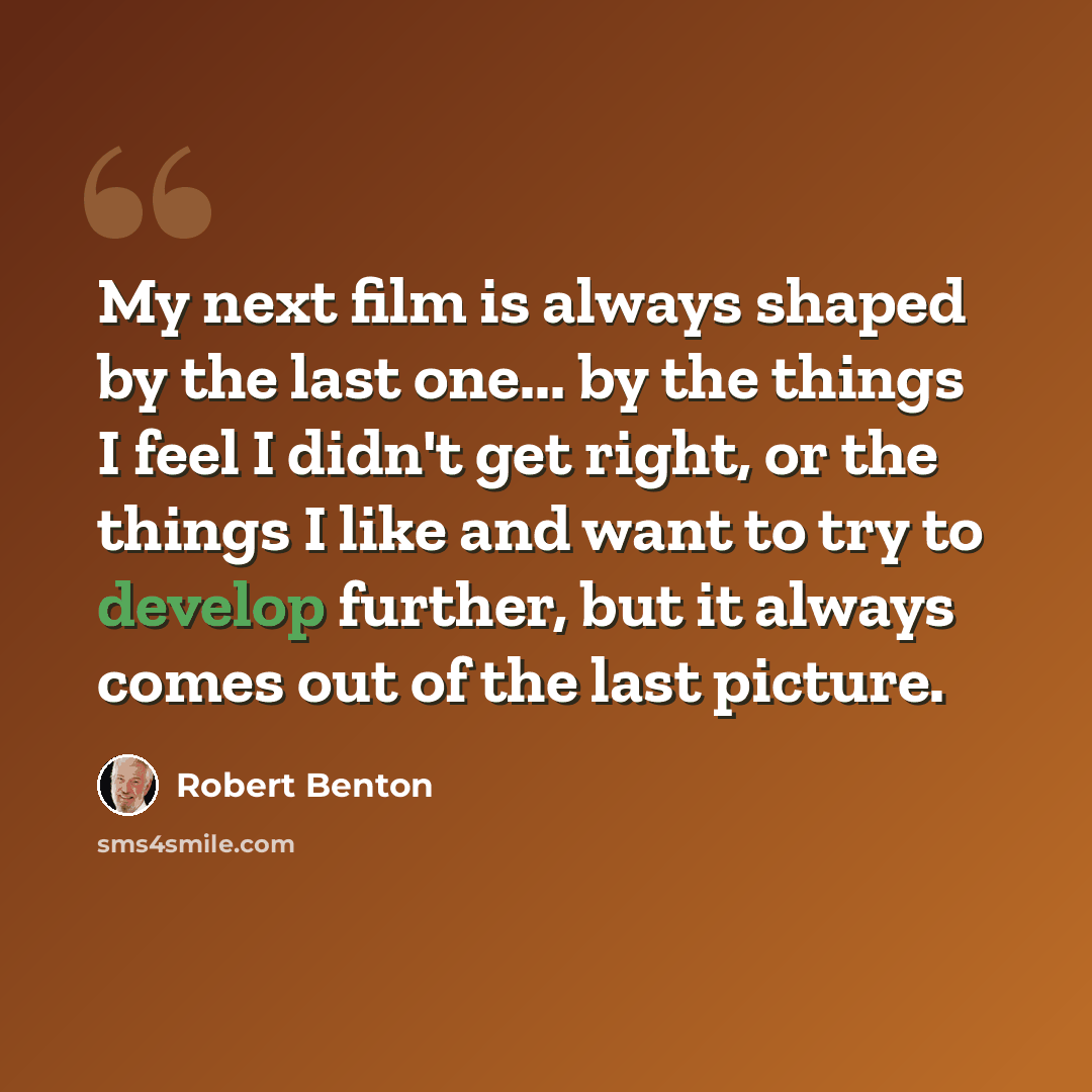 “My next film is always shaped by the last one... by the things I feel I didn't get right, or the things I like and want to try to develop further, but it always comes out of the last picture.” quote by Robert Benton