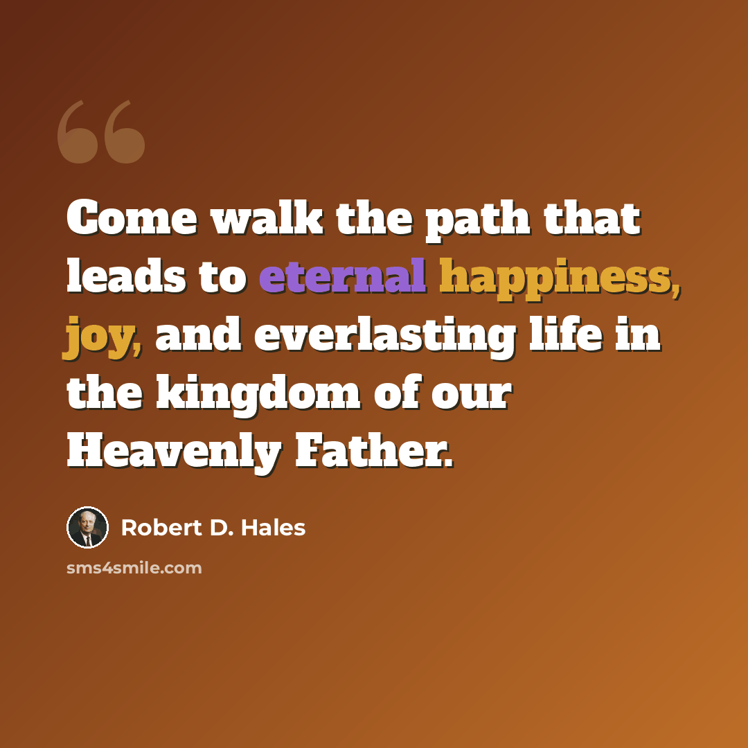 “Come walk the path that leads to eternal happiness, joy, and everlasting life in the kingdom of our Heavenly Father.” quote by Robert D. Hales