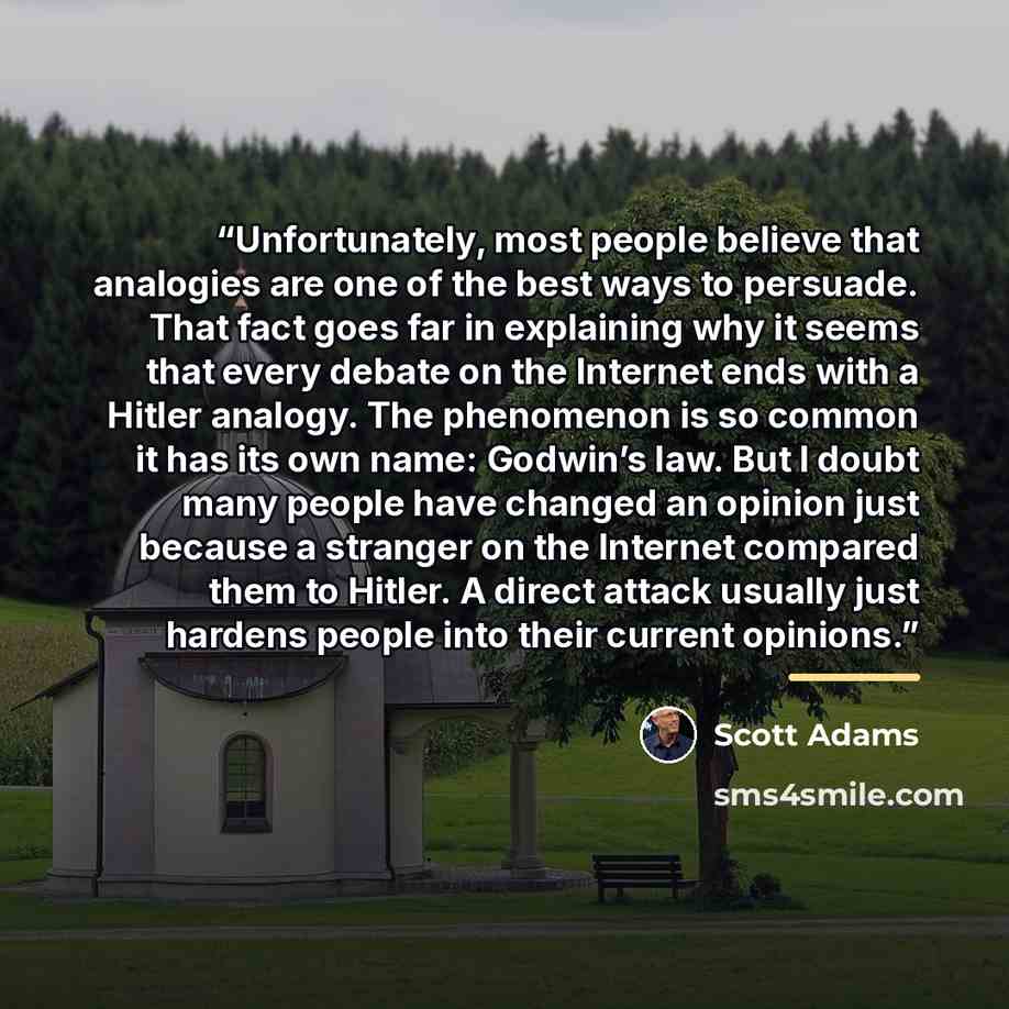 “Unfortunately, most people believe that analogies are one of the best ways to persuade. That fact goes far in explaining why it seems that every debate on the Internet ends with a Hitler analogy. The phenomenon is so common it has its own name: Godwin’s law. But I doubt many people have changed an…” quote by Scott Adams