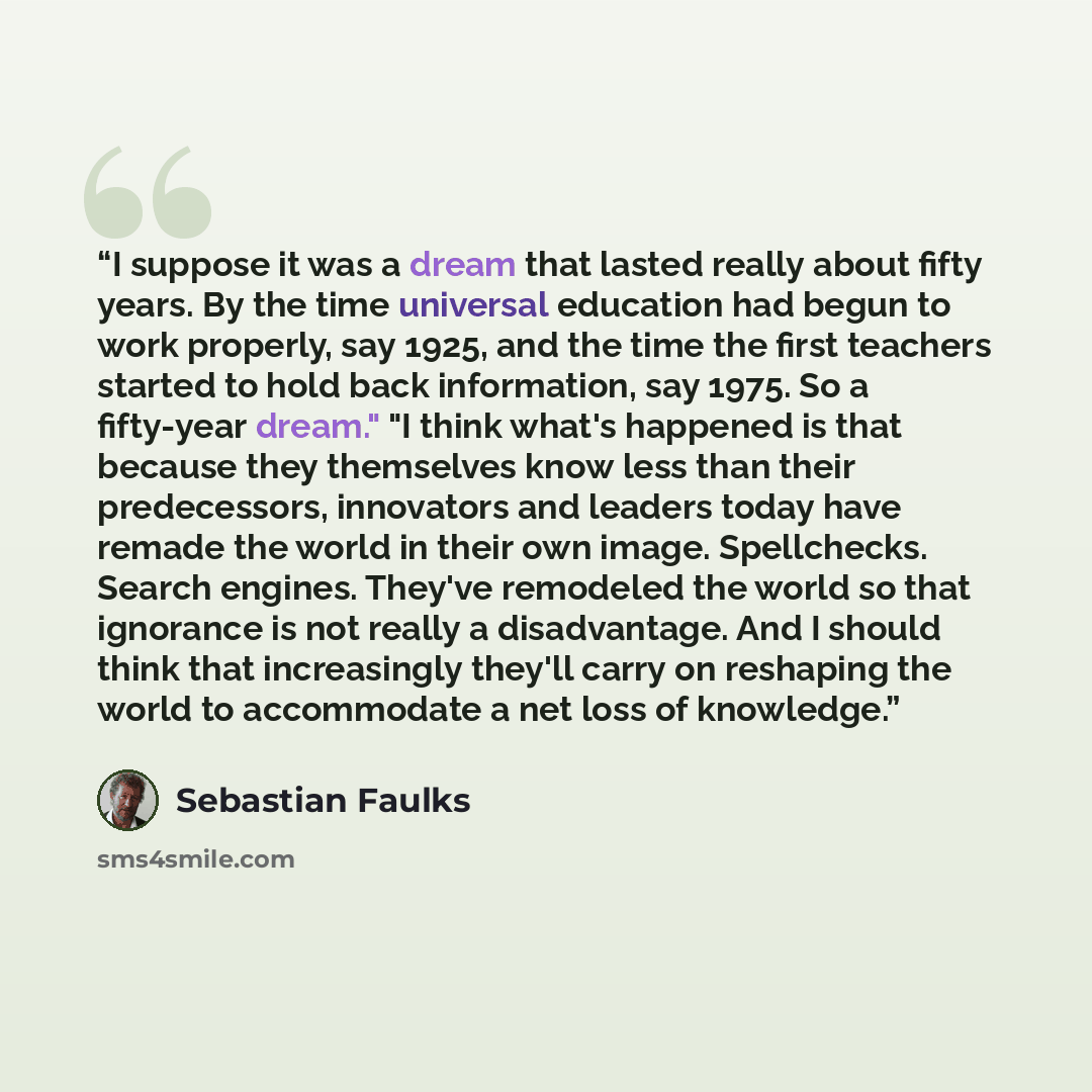 “I suppose it was a dream that lasted really about fifty years. By the time universal education had begun to work properly, say 1925, and the time the first teachers started to hold back information, say 1975. So a fifty-year dream." "I think what's happened is that because they themselves know…” quote by Sebastian Faulks