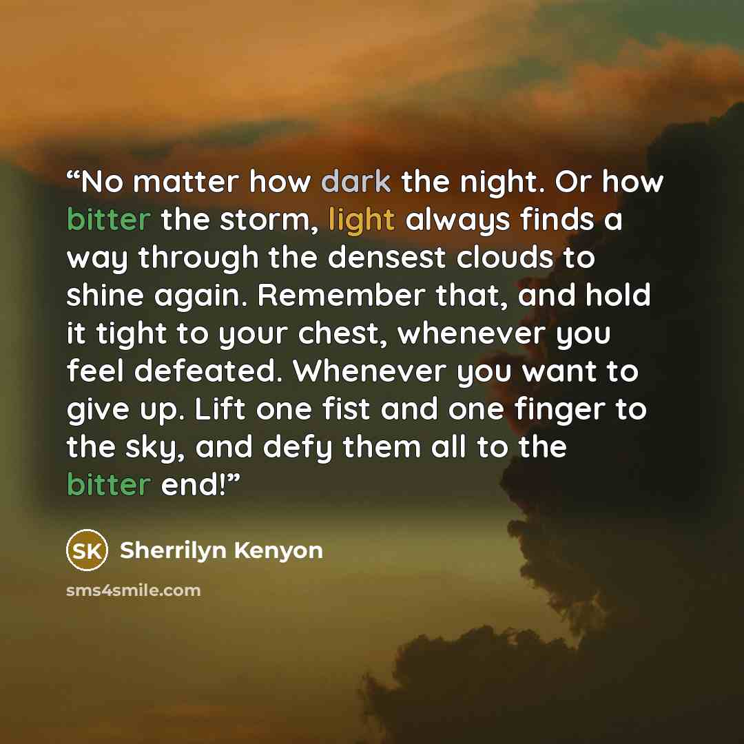 “No matter how dark the night. Or how bitter the storm, light always finds a way through the densest clouds to shine again. Remember that, and hold it tight to your chest, whenever you feel defeated. Whenever you want to give up. Lift one fist and one finger to the sky, and defy them all to the…” quote by Sherrilyn Kenyon