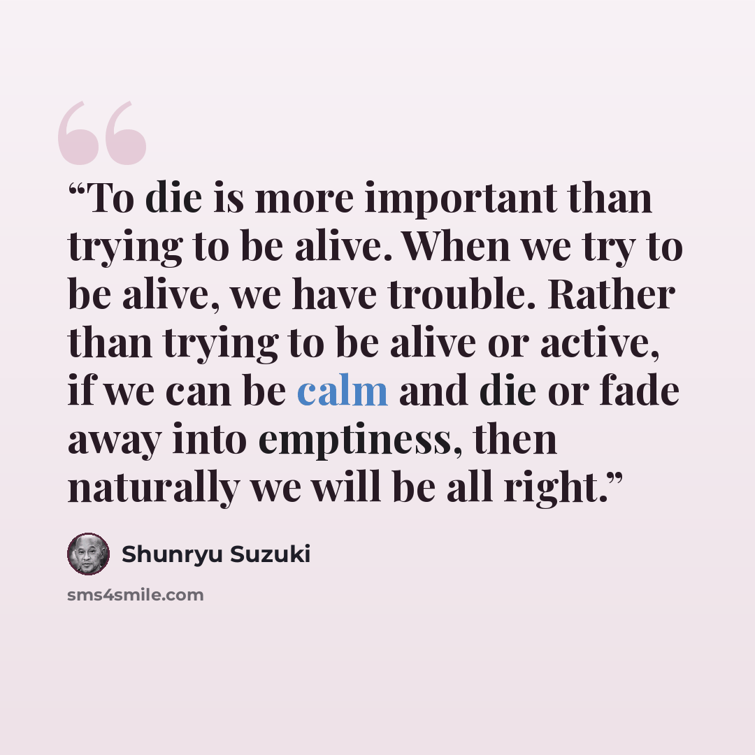 “To die is more important than trying to be alive. When we try to be alive, we have trouble. Rather than trying to be alive or active, if we can be calm and die or fade away into emptiness, then naturally we will be all right.” quote by Shunryu Suzuki