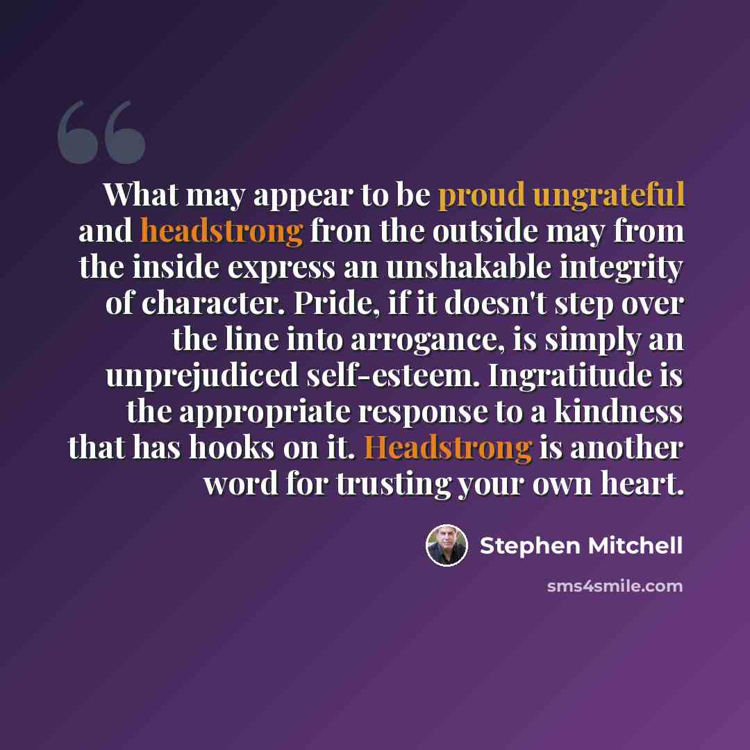 “What may appear to be proud ungrateful and headstrong fron the outside may from the inside express an unshakable integrity of character. Pride, if it doesn't step over the line into arrogance, is simply an unprejudiced self-esteem. Ingratitude is the appropriate response to a kindness that has…” quote by Stephen Mitchell